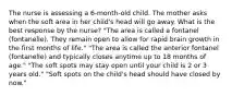 The nurse is assessing a 6-month-old child. The mother asks when the soft area in her child's head will go away. What is the best response by the nurse? "The area is called a fontanel (fontanelle). They remain open to allow for rapid brain growth in the first months of life." "The area is called the anterior fontanel (fontanelle) and typically closes anytime up to 18 months of age." "The soft spots may stay open until your child is 2 or 3 years old." "Soft spots on the child's head should have closed by now."