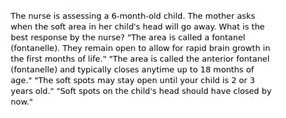 The nurse is assessing a 6-month-old child. The mother asks when the soft area in her child's head will go away. What is the best response by the nurse? "The area is called a fontanel (fontanelle). They remain open to allow for rapid brain growth in the first months of life." "The area is called the anterior fontanel (fontanelle) and typically closes anytime up to 18 months of age." "The soft spots may stay open until your child is 2 or 3 years old." "Soft spots on the child's head should have closed by now."