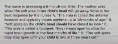 The nurse is assessing a 6-month-old child. The mother asks when the soft area in her child's head will go away. What is the best response by the nurse? A. "The area is called the anterior fontanel and typically closes anytime up to 18months of age." B. "Soft spots on the child's head should have closed by now." C. "The area is called a fontanel. They remain open to allow for rapid brain growth in the first months of life." D. "The soft spots may stay open until your child is two or three years old."