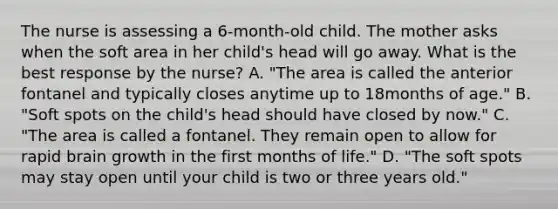 The nurse is assessing a 6-month-old child. The mother asks when the soft area in her child's head will go away. What is the best response by the nurse? A. "The area is called the anterior fontanel and typically closes anytime up to 18months of age." B. "Soft spots on the child's head should have closed by now." C. "The area is called a fontanel. They remain open to allow for rapid brain growth in the first months of life." D. "The soft spots may stay open until your child is two or three years old."