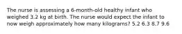 The nurse is assessing a 6-month-old healthy infant who weighed 3.2 kg at birth. The nurse would expect the infant to now weigh approximately how many kilograms? 5.2 6.3 8.7 9.6