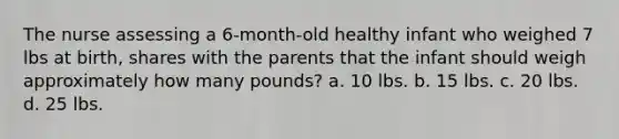 The nurse assessing a 6-month-old healthy infant who weighed 7 lbs at birth, shares with the parents that the infant should weigh approximately how many pounds? a. 10 lbs. b. 15 lbs. c. 20 lbs. d. 25 lbs.