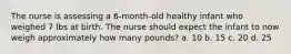 The nurse is assessing a 6-month-old healthy infant who weighed 7 lbs at birth. The nurse should expect the infant to now weigh approximately how many pounds? a. 10 b. 15 c. 20 d. 25