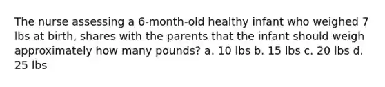 The nurse assessing a 6-month-old healthy infant who weighed 7 lbs at birth, shares with the parents that the infant should weigh approximately how many pounds? a. 10 lbs b. 15 lbs c. 20 lbs d. 25 lbs