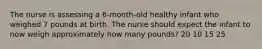 The nurse is assessing a 6-month-old healthy infant who weighed 7 pounds at birth. The nurse should expect the infant to now weigh approximately how many pounds? 20 10 15 25