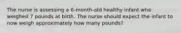 The nurse is assessing a 6-month-old healthy infant who weighed 7 pounds at birth. The nurse should expect the infant to now weigh approximately how many pounds?