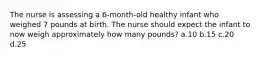 The nurse is assessing a 6-month-old healthy infant who weighed 7 pounds at birth. The nurse should expect the infant to now weigh approximately how many pounds? a.10 b.15 c.20 d.25