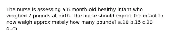 The nurse is assessing a 6-month-old healthy infant who weighed 7 pounds at birth. The nurse should expect the infant to now weigh approximately how many pounds? a.10 b.15 c.20 d.25