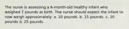 The nurse is assessing a 6-month-old healthy infant who weighed 7 pounds at birth. The nurse should expect the infant to now weigh approximately: a. 10 pounds. b. 15 pounds. c. 20 pounds d. 25 pounds.