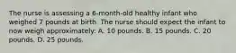 The nurse is assessing a 6-month-old healthy infant who weighed 7 pounds at birth. The nurse should expect the infant to now weigh approximately: A. 10 pounds. B. 15 pounds. C. 20 pounds. D. 25 pounds.