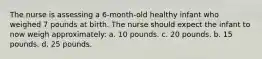 The nurse is assessing a 6-month-old healthy infant who weighed 7 pounds at birth. The nurse should expect the infant to now weigh approximately: a. 10 pounds. c. 20 pounds. b. 15 pounds. d. 25 pounds.