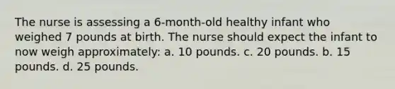 The nurse is assessing a 6-month-old healthy infant who weighed 7 pounds at birth. The nurse should expect the infant to now weigh approximately: a. 10 pounds. c. 20 pounds. b. 15 pounds. d. 25 pounds.