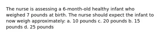 The nurse is assessing a 6-month-old healthy infant who weighed 7 pounds at birth. The nurse should expect the infant to now weigh approximately: a. 10 pounds c. 20 pounds b. 15 pounds d. 25 pounds