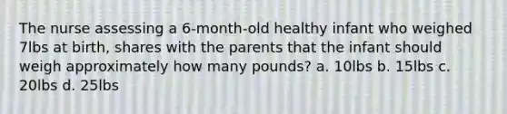 The nurse assessing a 6-month-old healthy infant who weighed 7lbs at birth, shares with the parents that the infant should weigh approximately how many pounds? a. 10lbs b. 15lbs c. 20lbs d. 25lbs