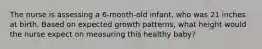 The nurse is assessing a 6-month-old infant, who was 21 inches at birth. Based on expected growth patterns, what height would the nurse expect on measuring this healthy baby?