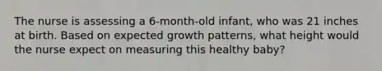 The nurse is assessing a 6-month-old infant, who was 21 inches at birth. Based on expected growth patterns, what height would the nurse expect on measuring this healthy baby?