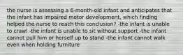 the nurse is assessing a 6-month-old infant and anticipates that the infant has impaired motor development, which finding helped the nurse to reach this conclusion? -the infant is unable to crawl -the infant is unable to sit without support -the infant cannot pull him or herself up to stand -the infant cannot walk even when holding furniture