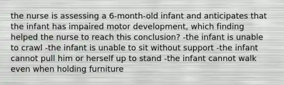 the nurse is assessing a 6-month-old infant and anticipates that the infant has impaired motor development, which finding helped the nurse to reach this conclusion? -the infant is unable to crawl -the infant is unable to sit without support -the infant cannot pull him or herself up to stand -the infant cannot walk even when holding furniture