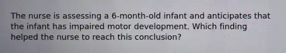 The nurse is assessing a 6-month-old infant and anticipates that the infant has impaired motor development. Which finding helped the nurse to reach this conclusion?