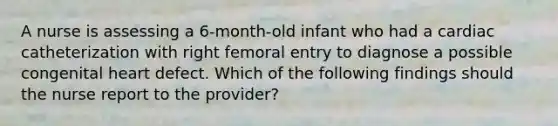 A nurse is assessing a 6-month-old infant who had a cardiac catheterization with right femoral entry to diagnose a possible congenital heart defect. Which of the following findings should the nurse report to the provider?