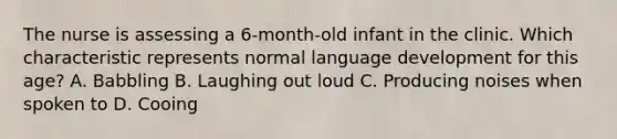 The nurse is assessing a 6-month-old infant in the clinic. Which characteristic represents normal language development for this age? A. Babbling B. Laughing out loud C. Producing noises when spoken to D. Cooing