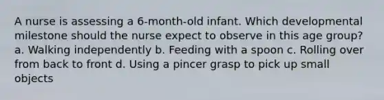 A nurse is assessing a 6-month-old infant. Which developmental milestone should the nurse expect to observe in this age group? a. Walking independently b. Feeding with a spoon c. Rolling over from back to front d. Using a pincer grasp to pick up small objects