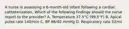 A nurse is assessing a 6-month-old infant following a cardiac catheterization. Which of the following findings should the nurse report to the provider? A. Temperature 37.5°C (99.5°F) B. Apical pulse rate 140/min C. BP 86/40 mmHg D. Respiratory rate 32/mi