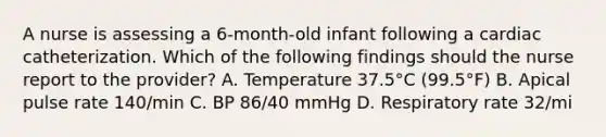 A nurse is assessing a 6-month-old infant following a cardiac catheterization. Which of the following findings should the nurse report to the provider? A. Temperature 37.5°C (99.5°F) B. Apical pulse rate 140/min C. BP 86/40 mmHg D. Respiratory rate 32/mi