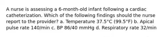 A nurse is assessing a 6-month-old infant following a cardiac catheterization. Which of the following findings should the nurse report to the provider? a. Temperature 37.5°C (99.5°F) b. Apical pulse rate 140/min c. BP 86/40 mmHg d. Respiratory rate 32/min