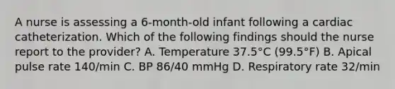 A nurse is assessing a 6-month-old infant following a cardiac catheterization. Which of the following findings should the nurse report to the provider? A. Temperature 37.5°C (99.5°F) B. Apical pulse rate 140/min C. BP 86/40 mmHg D. Respiratory rate 32/min