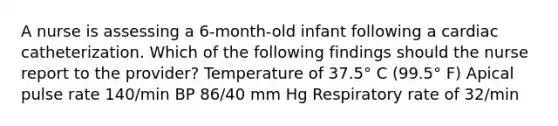 A nurse is assessing a 6-month-old infant following a cardiac catheterization. Which of the following findings should the nurse report to the provider? Temperature of 37.5° C (99.5° F) Apical pulse rate 140/min BP 86/40 mm Hg Respiratory rate of 32/min