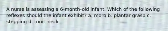 A nurse is assessing a 6-month-old infant. Which of the following reflexes should the infant exhibit? a. moro b. plantar grasp c. stepping d. tonic neck