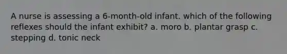 A nurse is assessing a 6-month-old infant. which of the following reflexes should the infant exhibit? a. moro b. plantar grasp c. stepping d. tonic neck