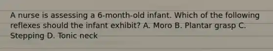 A nurse is assessing a 6-month-old infant. Which of the following reflexes should the infant exhibit? A. Moro B. Plantar grasp C. Stepping D. Tonic neck