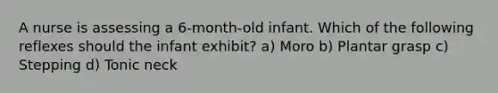 A nurse is assessing a 6-month-old infant. Which of the following reflexes should the infant exhibit? a) Moro b) Plantar grasp c) Stepping d) Tonic neck