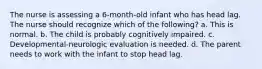 The nurse is assessing a 6-month-old infant who has head lag. The nurse should recognize which of the following? a. This is normal. b. The child is probably cognitively impaired. c. Developmental-neurologic evaluation is needed. d. The parent needs to work with the infant to stop head lag.