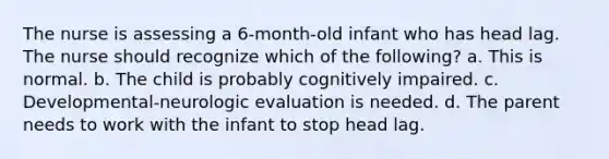 The nurse is assessing a 6-month-old infant who has head lag. The nurse should recognize which of the following? a. This is normal. b. The child is probably cognitively impaired. c. Developmental-neurologic evaluation is needed. d. The parent needs to work with the infant to stop head lag.