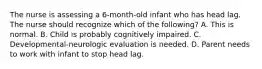 The nurse is assessing a 6-month-old infant who has head lag. The nurse should recognize which of the following? A. This is normal. B. Child is probably cognitively impaired. C. Developmental-neurologic evaluation is needed. D. Parent needs to work with infant to stop head lag.