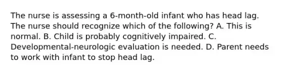 The nurse is assessing a 6-month-old infant who has head lag. The nurse should recognize which of the following? A. This is normal. B. Child is probably cognitively impaired. C. Developmental-neurologic evaluation is needed. D. Parent needs to work with infant to stop head lag.