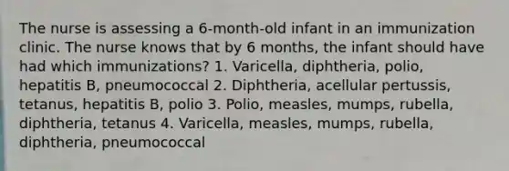 The nurse is assessing a 6-month-old infant in an immunization clinic. The nurse knows that by 6 months, the infant should have had which immunizations? 1. Varicella, diphtheria, polio, hepatitis B, pneumococcal 2. Diphtheria, acellular pertussis, tetanus, hepatitis B, polio 3. Polio, measles, mumps, rubella, diphtheria, tetanus 4. Varicella, measles, mumps, rubella, diphtheria, pneumococcal