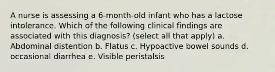 A nurse is assessing a 6-month-old infant who has a lactose intolerance. Which of the following clinical findings are associated with this diagnosis? (select all that apply) a. Abdominal distention b. Flatus c. Hypoactive bowel sounds d. occasional diarrhea e. Visible peristalsis