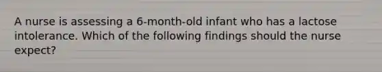 A nurse is assessing a 6-month-old infant who has a lactose intolerance. Which of the following findings should the nurse expect?