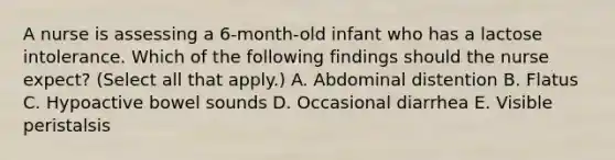 A nurse is assessing a 6-month-old infant who has a lactose intolerance. Which of the following findings should the nurse expect? (Select all that apply.) A. Abdominal distention B. Flatus C. Hypoactive bowel sounds D. Occasional diarrhea E. Visible peristalsis