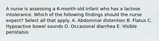 A nurse is assessing a 6-month-old infant who has a lactose intolerance. Which of the following findings should the nurse expect? Select all that apply. A. Abdominal distention B. Flatus C. Hypoactive bowel sounds D. Occasional diarrhea E. Visible peristalsis