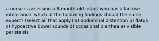 a nurse is assessing a 6-month-old infant who has a lactose intolerance. which of the following findings should the nurse expect? (select all that apply.) a) abdominal distention b) flatus c) hypoactive bowel sounds d) occasional diarrhea e) visible peristalsis