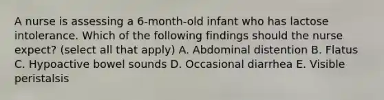 A nurse is assessing a 6-month-old infant who has lactose intolerance. Which of the following findings should the nurse expect? (select all that apply) A. Abdominal distention B. Flatus C. Hypoactive bowel sounds D. Occasional diarrhea E. Visible peristalsis