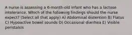 A nurse is assessing a 6-month-old infant who has a lactose intolerance. Which of the following findings should the nurse expect? (Select all that apply) A) Abdominal distention B) Flatus C) Hypoactive bowel sounds D) Occasional diarrhea E) Visible peristalsis