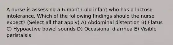 A nurse is assessing a 6-month-old infant who has a lactose intolerance. Which of the following findings should the nurse expect? (Select all that apply) A) Abdominal distention B) Flatus C) Hypoactive bowel sounds D) Occasional diarrhea E) Visible peristalsis