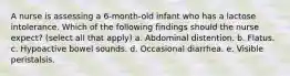 A nurse is assessing a 6-month-old infant who has a lactose intolerance. Which of the following findings should the nurse expect? (select all that apply) a. Abdominal distention. b. Flatus. c. Hypoactive bowel sounds. d. Occasional diarrhea. e. Visible peristalsis.