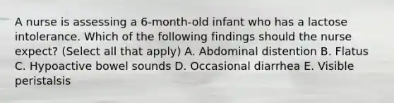 A nurse is assessing a 6-month-old infant who has a lactose intolerance. Which of the following findings should the nurse expect? (Select all that apply) A. Abdominal distention B. Flatus C. Hypoactive bowel sounds D. Occasional diarrhea E. Visible peristalsis